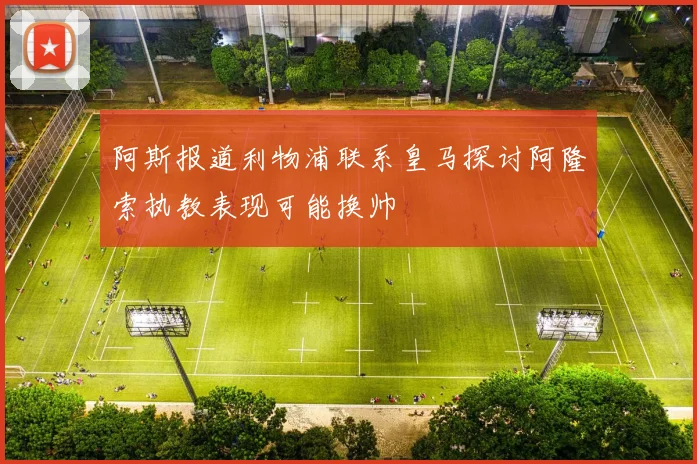 阿斯报道利物浦联系皇马探讨阿隆索执教表现可能换帅