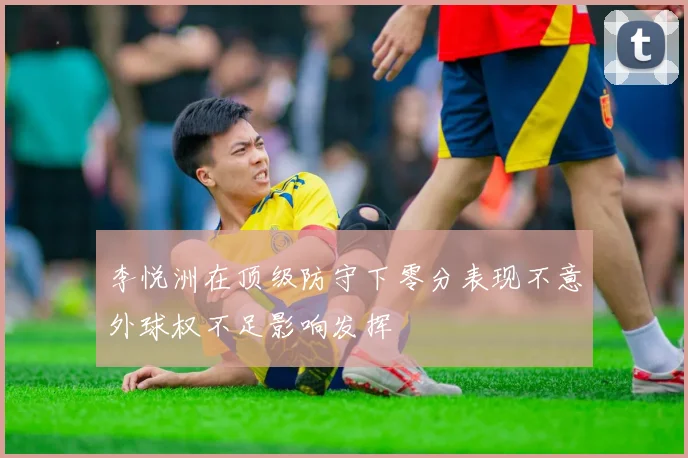 李悦洲在顶级防守下零分表现不意外球权不足影响发挥