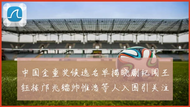 中国金童奖候选名单揭晓蒯纪闻王钰栋邝兆镭帅惟浩等人入围引关注