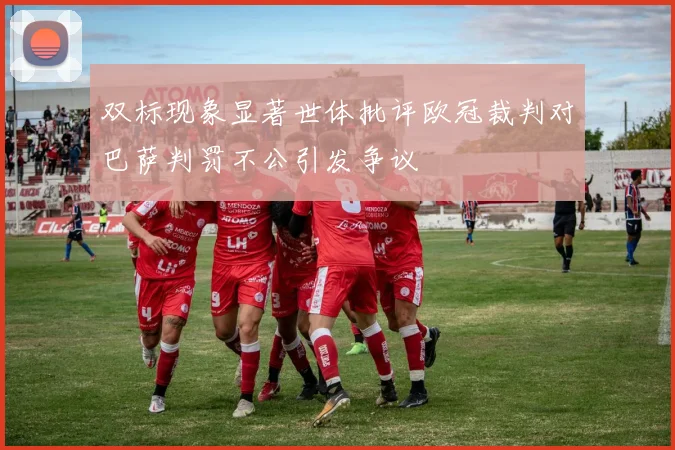 双标现象显著世体批评欧冠裁判对巴萨判罚不公引发争议