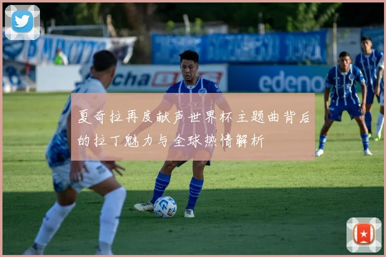 夏奇拉再度献声世界杯主题曲背后的拉丁魅力与全球热情解析