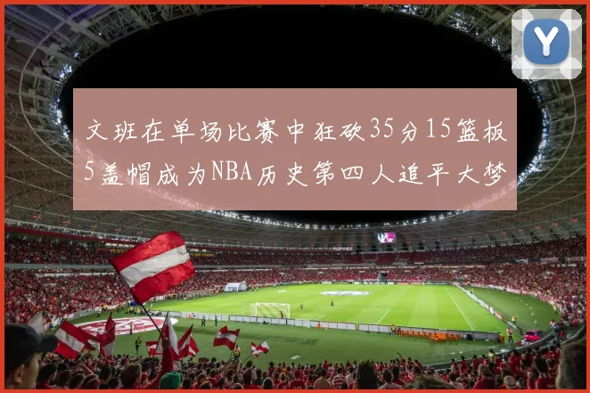 文班在单场比赛中狂砍35分15篮板5盖帽成为NBA历史第四人追平大梦鲨鱼天勾