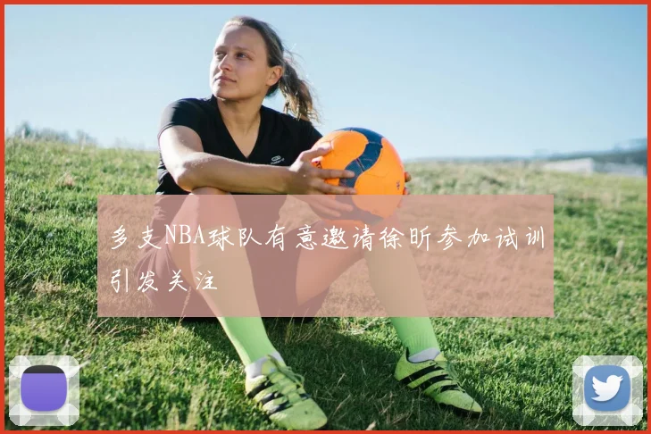 多支NBA球队有意邀请徐昕参加试训引发关注