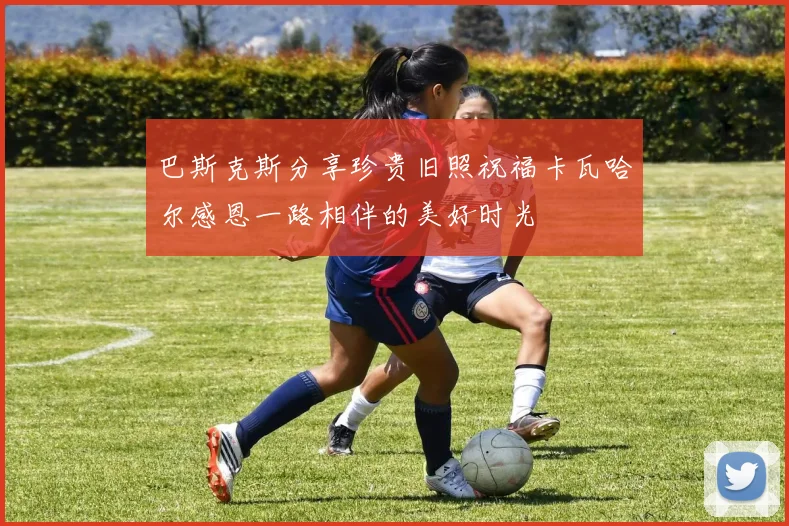 巴斯克斯分享珍贵旧照祝福卡瓦哈尔感恩一路相伴的美好时光