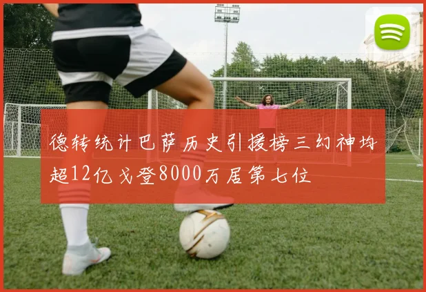 德转统计巴萨历史引援榜三幻神均超12亿戈登8000万居第七位
