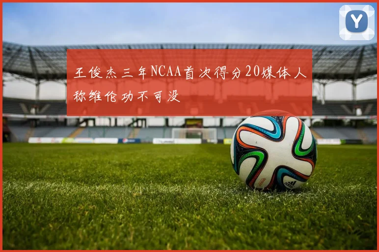王俊杰三年NCAA首次得分20媒体人称维伦功不可没