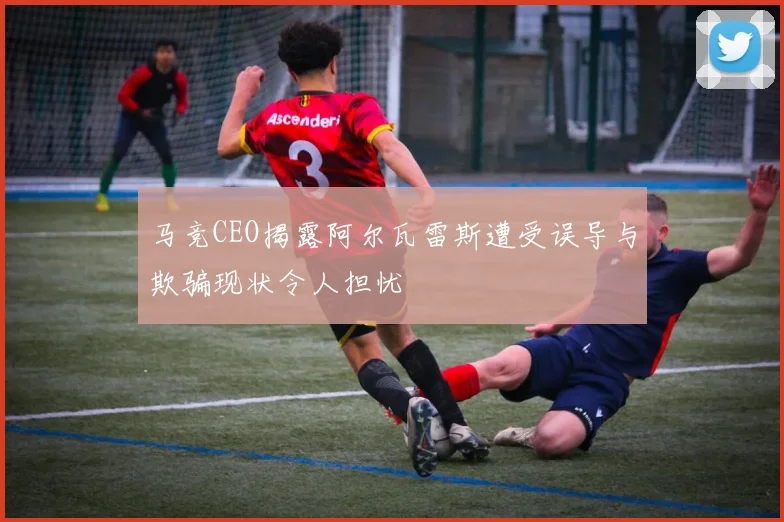 马竞CEO揭露阿尔瓦雷斯遭受误导与欺骗现状令人担忧