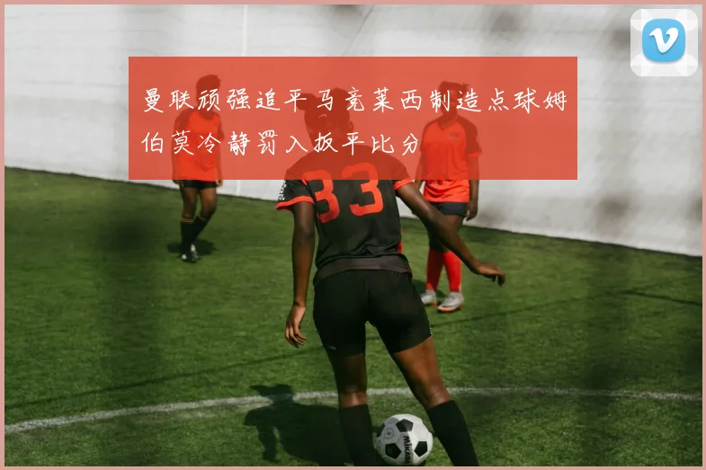 曼联顽强追平马竞莱西制造点球姆伯莫冷静罚入扳平比分