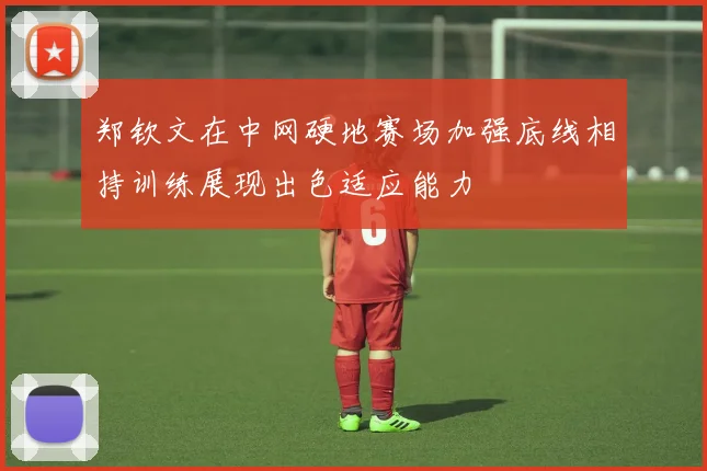 郑钦文在中网硬地赛场加强底线相持训练展现出色适应能力